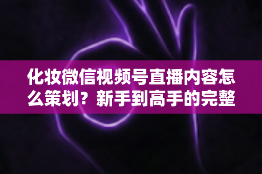 化妆微信视频号直播内容怎么策划？新手到高手的完整实操攻略