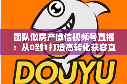 团队做房产微信视频号直播：从0到1打造高转化获客直播间的实战全攻略