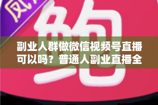 副业人群做微信视频号直播可以吗？普通人副业直播全攻略：门槛、玩法、变现与避坑一次讲清