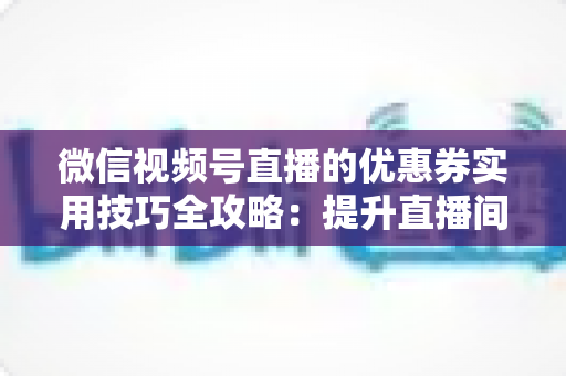 微信视频号直播的优惠券实用技巧全攻略：提升直播间转化率与粉丝粘性的营销秘籍