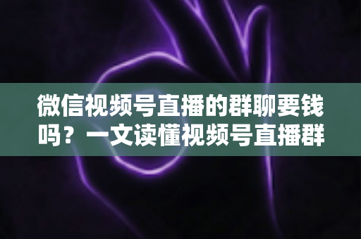 微信视频号直播的群聊要钱吗？一文读懂视频号直播群聊收费规则与实用指南
