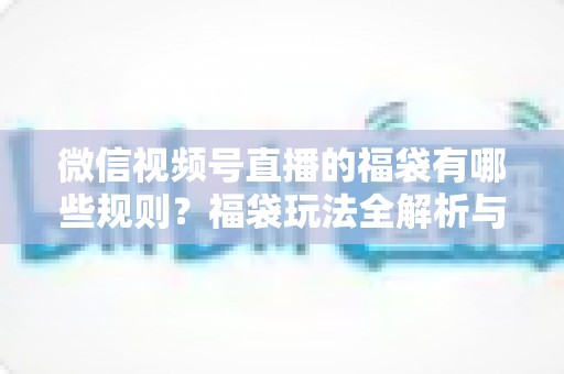 微信视频号直播的福袋有哪些规则?福袋玩法全解析与避坑指南 微信视频号直播的福袋有哪些规则?福袋玩法全解析与避坑指南