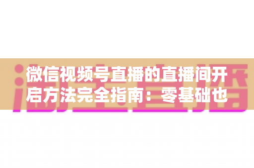 微信视频号直播的直播间开启方法完全指南：零基础也能快速开播的实战教程