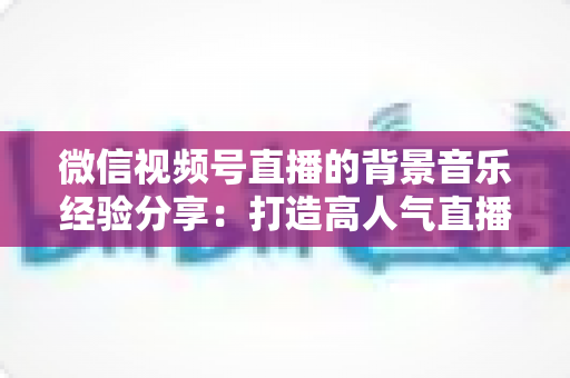 微信视频号直播的背景音乐经验分享：打造高人气直播间的选曲与实操全攻略
