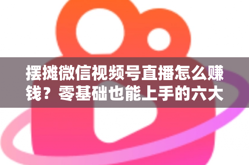 摆摊微信视频号直播怎么赚钱？零基础也能上手的六大变现路径与实战攻略