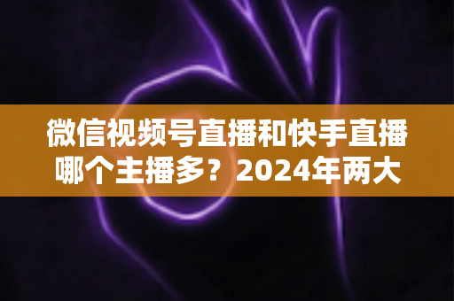微信视频号直播和快手直播哪个主播多？2024年两大直播平台主播数量与生态深度对比分析