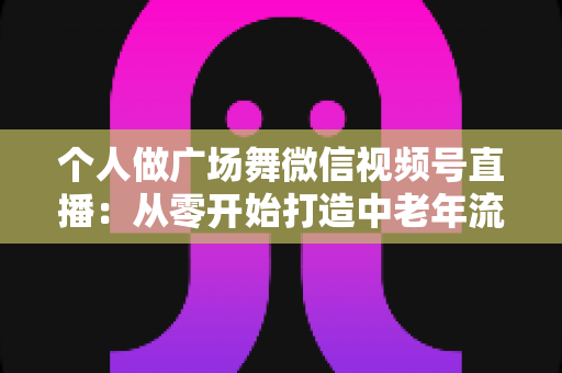 个人做广场舞微信视频号直播:从零开始打造中老年流量新蓝海的完整实战指南 个人做广场舞微信视频号直播:从零开始打造中老年流量新蓝海的完整实战指南