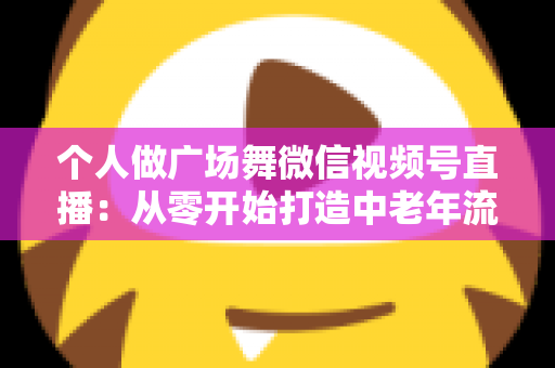 个人做广场舞微信视频号直播:从零开始打造中老年流量新蓝海的完整实战指南 个人做广场舞微信视频号直播:从零开始打造中老年流量新蓝海的完整实战指南