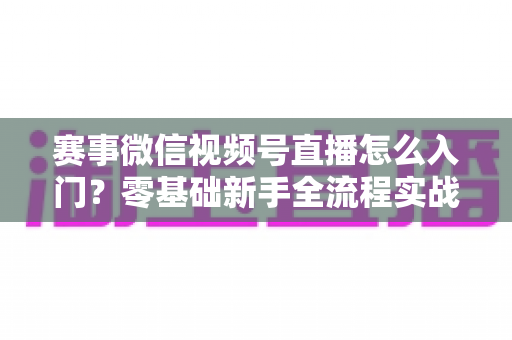 赛事微信视频号直播怎么入门？零基础新手全流程实战指南