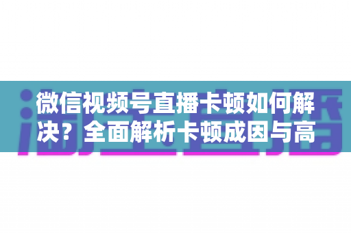微信视频号直播卡顿如何解决？全面解析卡顿成因与高效优化方案