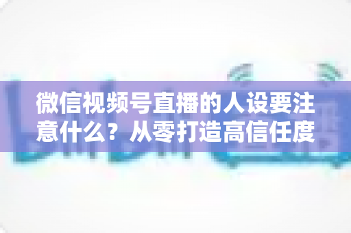 微信视频号直播的人设要注意什么？从零打造高信任度直播人设的实战指南