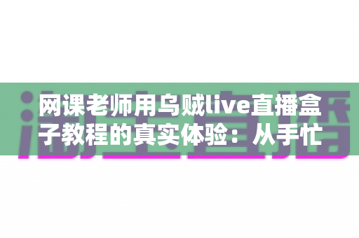 网课老师用乌贼live直播盒子教程的真实体验：从手忙脚乱到从容开播的全记录