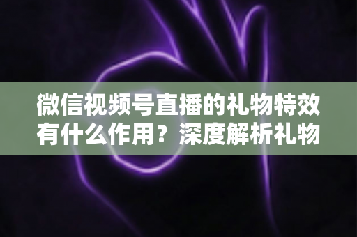 微信视频号直播的礼物特效有什么作用?深度解析礼物特效背后的价值与意义 微信视频号直播的礼物特效有什么作用?深度解析礼物特效背后的价值与意义