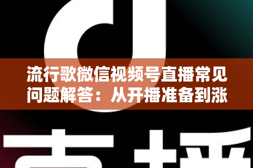 流行歌微信视频号直播常见问题解答：从开播准备到涨粉变现的全方位实战指南