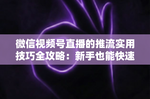 微信视频号直播的推流实用技巧全攻略：新手也能快速上手的高清流畅直播指南