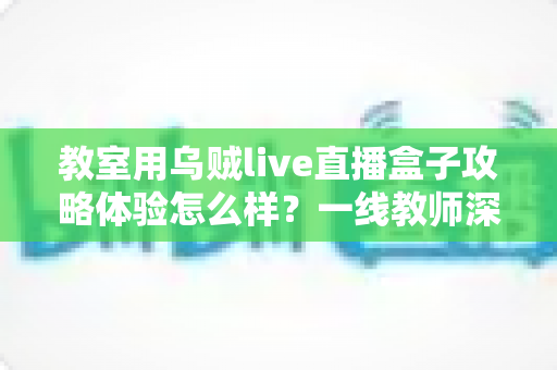 教室用乌贼live直播盒子攻略体验怎么样?一线教师深度测评与实用全攻略 教室用乌贼live直播盒子攻略体验怎么样?一线教师深度测评与实用全攻略