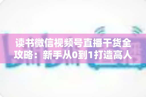读书微信视频号直播干货全攻略：新手从0到1打造高人气读书直播间的实战指南