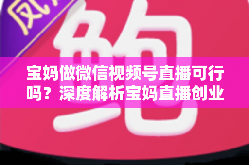 宝妈做微信视频号直播可行吗？深度解析宝妈直播创业的机会、挑战与实操路径