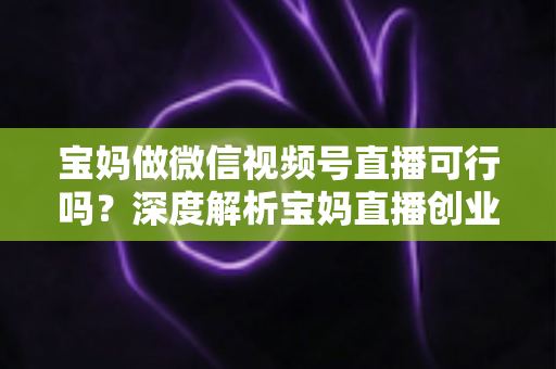 宝妈做微信视频号直播可行吗？深度解析宝妈直播创业的机会、挑战与实操路径