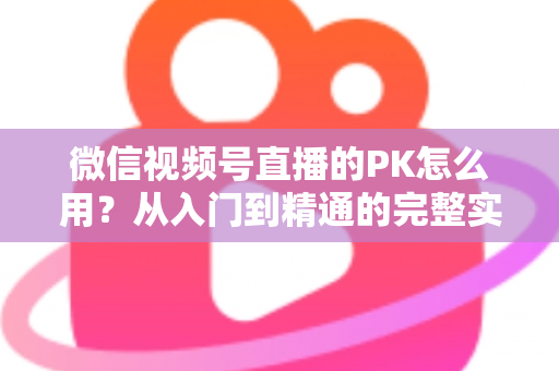 微信视频号直播的PK怎么用？从入门到精通的完整实战指南