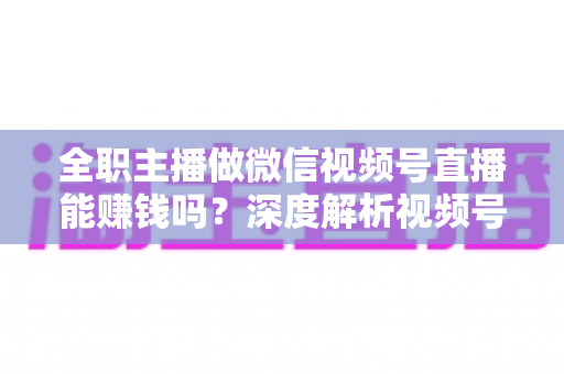 全职主播做微信视频号直播能赚钱吗？深度解析视频号直播变现前景、真实收入与全职创业实战指南