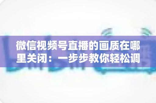 微信视频号直播的画质在哪里关闭：一步步教你轻松调整清晰度设置