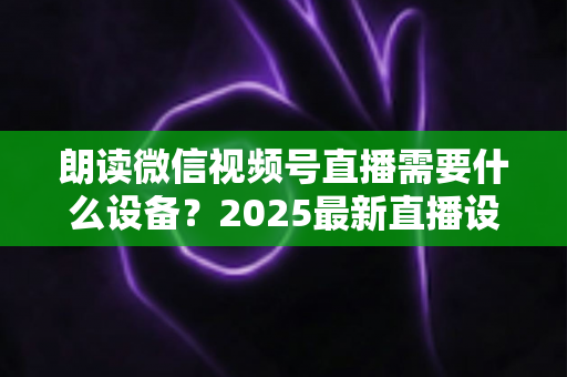 朗读微信视频号直播需要什么设备?2025最新直播设备全攻略与高性价比选购指南 朗读微信视频号直播需要什么设备?2025最新直播设备全攻略与高性价比选购指南