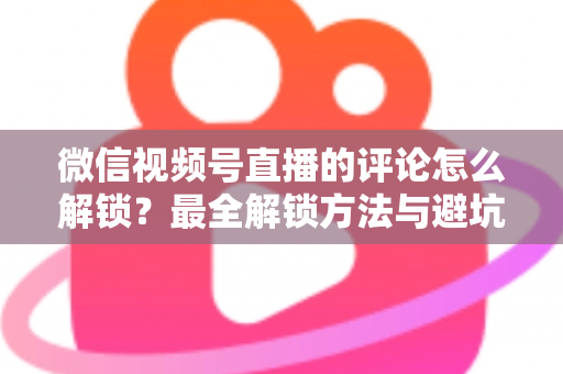 微信视频号直播的评论怎么解锁?最全解锁方法与避坑指南 微信视频号直播的评论怎么解锁?最全解锁方法与避坑指南