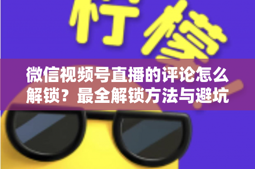 微信视频号直播的评论怎么解锁？最全解锁方法与避坑指南