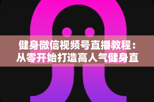 健身微信视频号直播教程:从零开始打造高人气健身直播间的完整运营指南 健身微信视频号直播教程:从零开始打造高人气健身直播间的完整运营指南