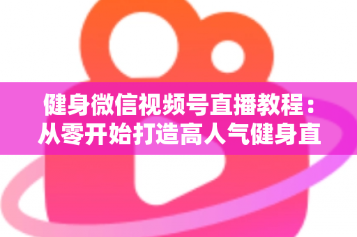 健身微信视频号直播教程:从零开始打造高人气健身直播间的完整运营指南 健身微信视频号直播教程:从零开始打造高人气健身直播间的完整运营指南