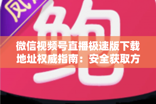微信视频号直播极速版下载地址权威指南：安全获取方法与使用技巧全解析