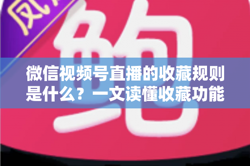 微信视频号直播的收藏规则是什么？一文读懂收藏功能核心规则与实用技巧