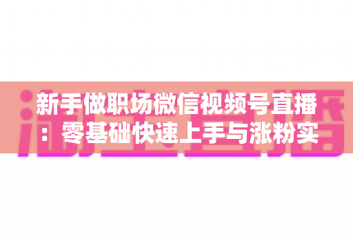 新手做职场微信视频号直播:零基础快速上手与涨粉实战全攻略 新手做职场微信视频号直播:零基础快速上手与涨粉实战全攻略