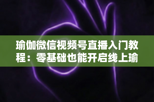 瑜伽微信视频号直播入门教程：零基础也能开启线上瑜伽课堂的实战指南