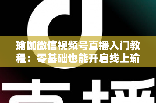 瑜伽微信视频号直播入门教程：零基础也能开启线上瑜伽课堂的实战指南