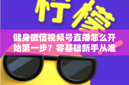 健身微信视频号直播怎么开始第一步?零基础新手从准备到开播的完整实操指南 健身微信视频号直播怎么开始第一步?零基础新手从准备到开播的完整实操指南