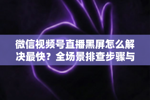 微信视频号直播黑屏怎么解决最快？全场景排查步骤与避坑指南一文讲透