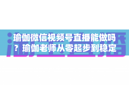 瑜伽微信视频号直播能做吗？瑜伽老师从零起步到稳定变现的全攻略