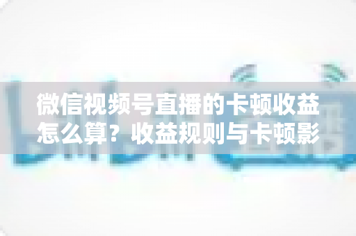 微信视频号直播的卡顿收益怎么算?收益规则与卡顿影响一文讲透 微信视频号直播的卡顿收益怎么算?收益规则与卡顿影响一文讲透