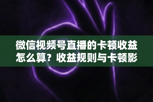 微信视频号直播的卡顿收益怎么算？收益规则与卡顿影响一文讲透