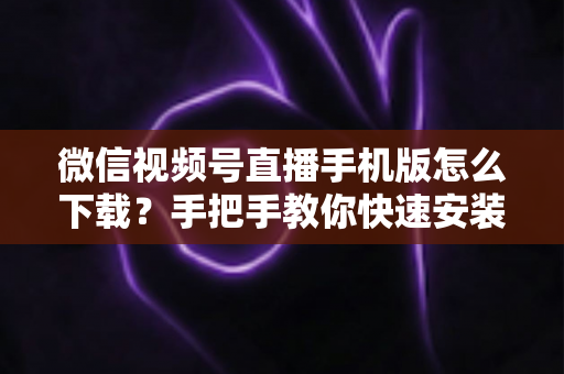微信视频号直播手机版怎么下载？手把手教你快速安装、观看与开播的完整攻略