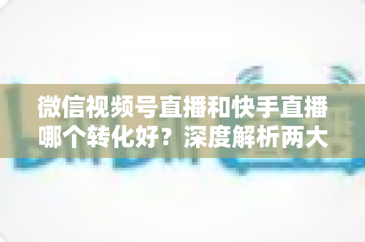 微信视频号直播和快手直播哪个转化好？深度解析两大平台带货转化率差异与商家选平台实战指南