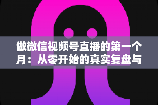 做微信视频号直播的第一个月:从零开始的真实复盘与避坑指南 做微信视频号直播的第一个月:从零开始的真实复盘与避坑指南