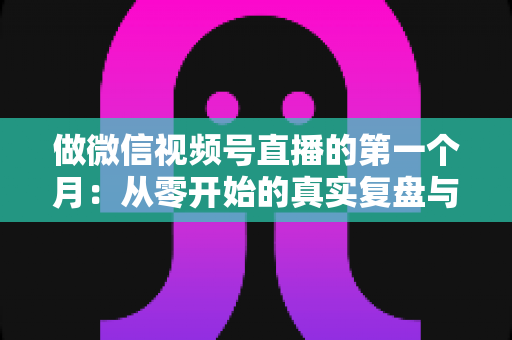 做微信视频号直播的第一个月：从零开始的真实复盘与避坑指南