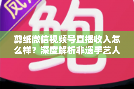 剪纸微信视频号直播收入怎么样？深度解析非遗手艺人的变现之路与真实收益水平