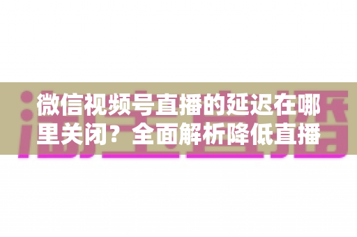 微信视频号直播的延迟在哪里关闭?全面解析降低直播延迟的设置方法与实用技巧 微信视频号直播的延迟在哪里关闭?全面解析降低直播延迟的设置方法与实用技巧