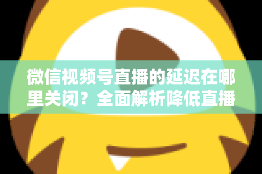 微信视频号直播的延迟在哪里关闭?全面解析降低直播延迟的设置方法与实用技巧 微信视频号直播的延迟在哪里关闭?全面解析降低直播延迟的设置方法与实用技巧