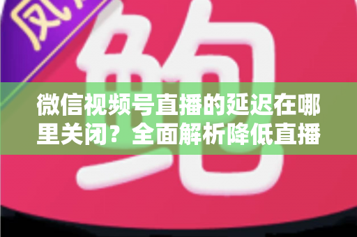 微信视频号直播的延迟在哪里关闭？全面解析降低直播延迟的设置方法与实用技巧