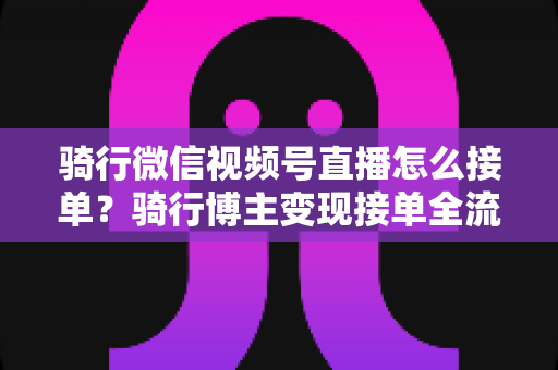 骑行微信视频号直播怎么接单?骑行博主变现接单全流程实战指南 骑行微信视频号直播怎么接单?骑行博主变现接单全流程实战指南